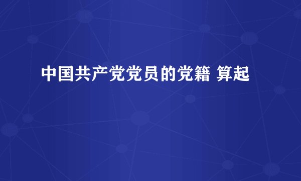 中国共产党党员的党籍 算起