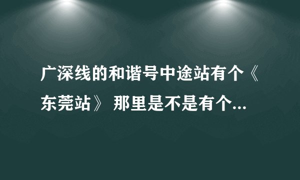 广深线的和谐号中途站有个《东莞站》 那里是不是有个东莞站的长途火车站？