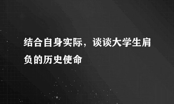 结合自身实际，谈谈大学生肩负的历史使命