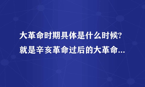 大革命时期具体是什么时候?就是辛亥革命过后的大革命时期，从什么时候开始，什么时候结束？原因是什么？