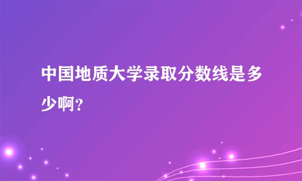 中国地质大学录取分数线是多少啊？