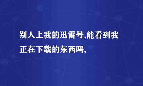 别人上我的迅雷号,能看到我正在下载的东西吗,