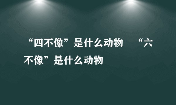 “四不像”是什么动物﹖“六不像”是什么动物﹖