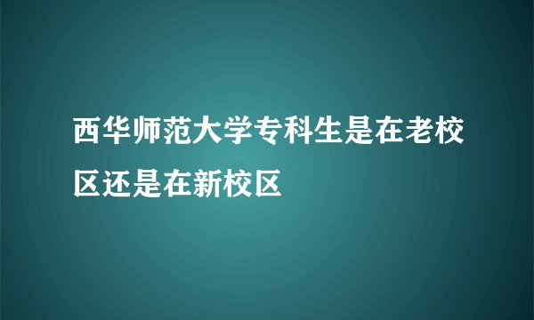 西华师范大学专科生是在老校区还是在新校区
