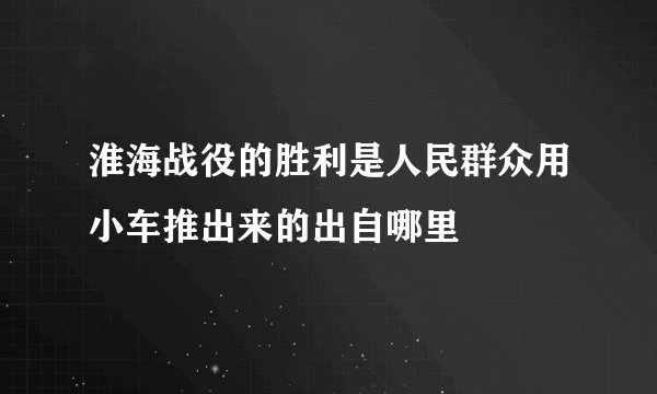 淮海战役的胜利是人民群众用小车推出来的出自哪里