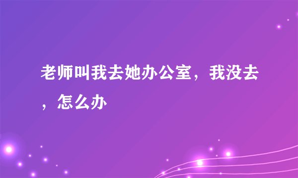 老师叫我去她办公室，我没去，怎么办