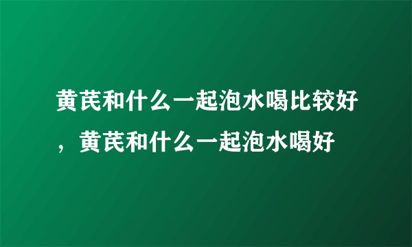 黄芪和什么一起泡水喝比较好，黄芪和什么一起泡水喝好