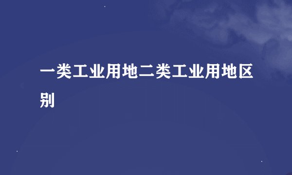 一类工业用地二类工业用地区别