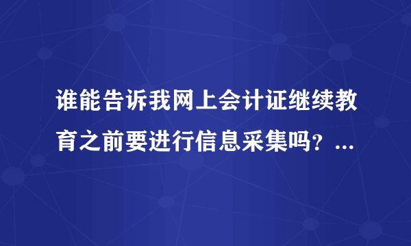 谁能告诉我网上会计证继续教育之前要进行信息采集吗？请问去哪里采集信息啊？没有信息采集 还办不了，真急