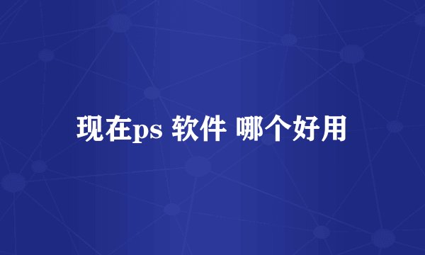 现在ps 软件 哪个好用