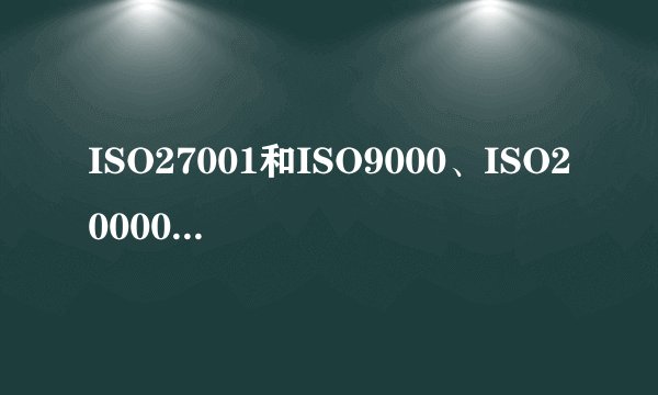ISO27001和ISO9000、ISO20000系列有什么区别？哪个更好点？
