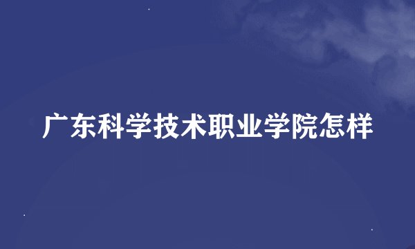广东科学技术职业学院怎样