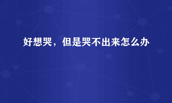 好想哭，但是哭不出来怎么办