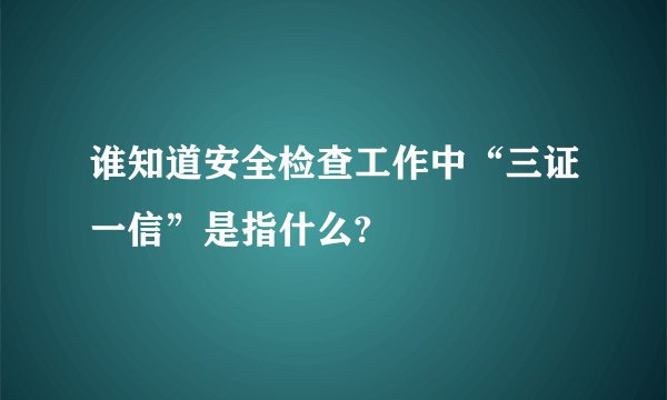 谁知道安全检查工作中“三证一信”是指什么?
