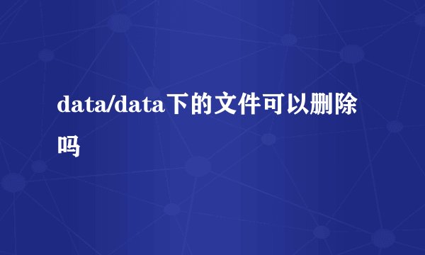data/data下的文件可以删除吗
