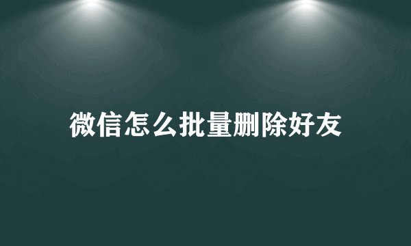 微信怎么批量删除好友