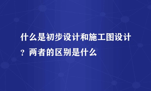 什么是初步设计和施工图设计？两者的区别是什么
