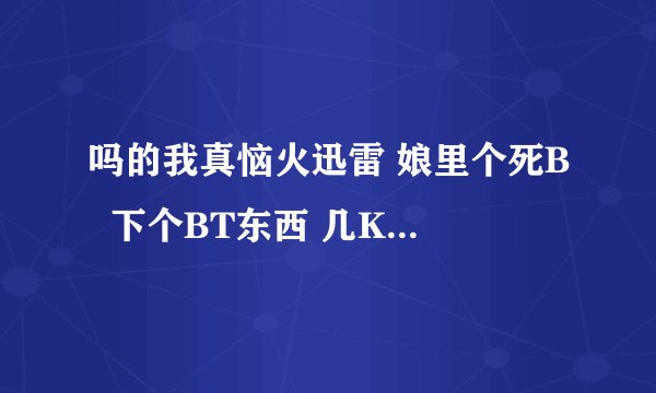 吗的我真恼火迅雷 娘里个死B  下个BT东西 几K的速度 该设置的我都设置了