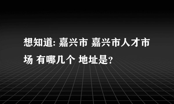 想知道: 嘉兴市 嘉兴市人才市场 有哪几个 地址是？