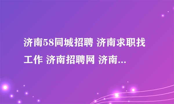 济南58同城招聘 济南求职找工作 济南招聘网 济南人才网 济南招聘会 济南房地产网