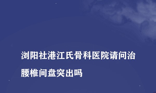 
浏阳社港江氏骨科医院请问治腰椎间盘突出吗

