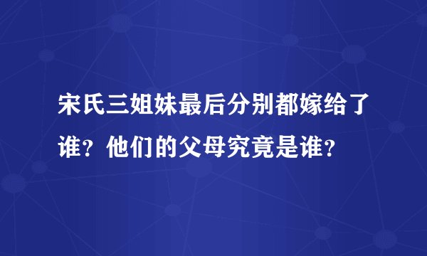宋氏三姐妹最后分别都嫁给了谁？他们的父母究竟是谁？