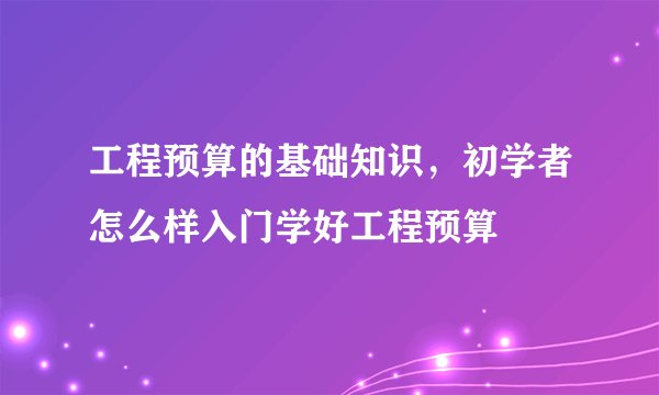 工程预算的基础知识,初学者怎么样入门学好工程预算