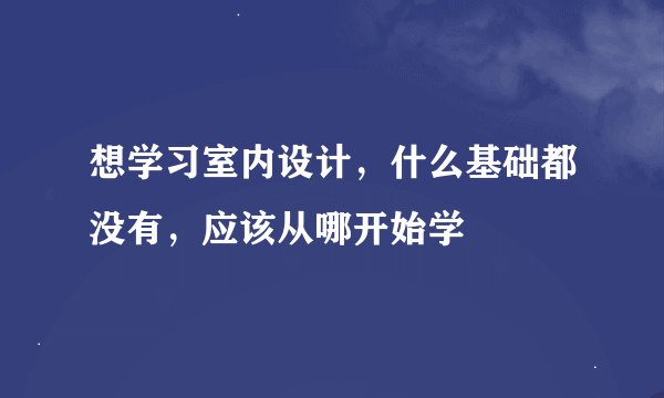 想学习室内设计，什么基础都没有，应该从哪开始学