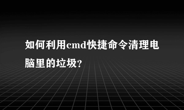 如何利用cmd快捷命令清理电脑里的垃圾？