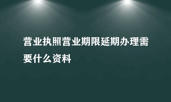 营业执照营业期限延期办理需要什么资料