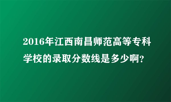 2016年江西南昌师范高等专科学校的录取分数线是多少啊？
