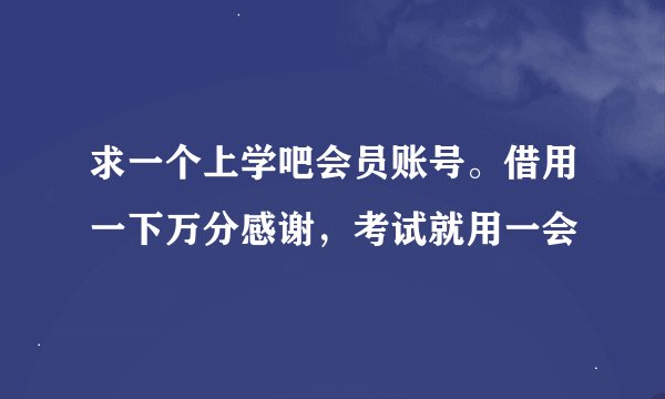 求一个上学吧会员账号。借用一下万分感谢，考试就用一会