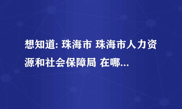 想知道: 珠海市 珠海市人力资源和社会保障局 在哪？还有关于鉴证~