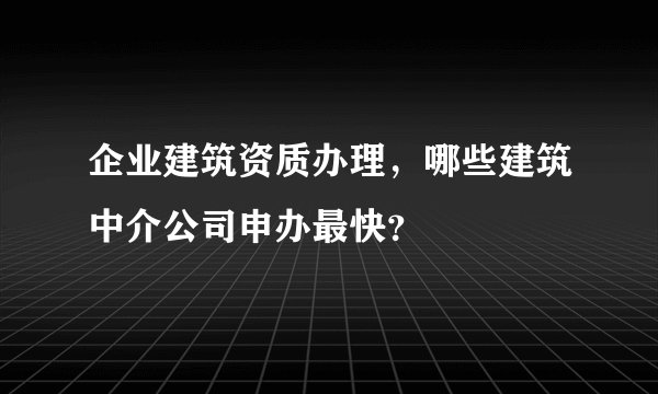 企业建筑资质办理，哪些建筑中介公司申办最快？