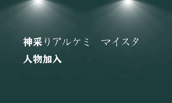神采りアルケミーマイスター人物加入