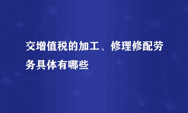 交增值税的加工、修理修配劳务具体有哪些