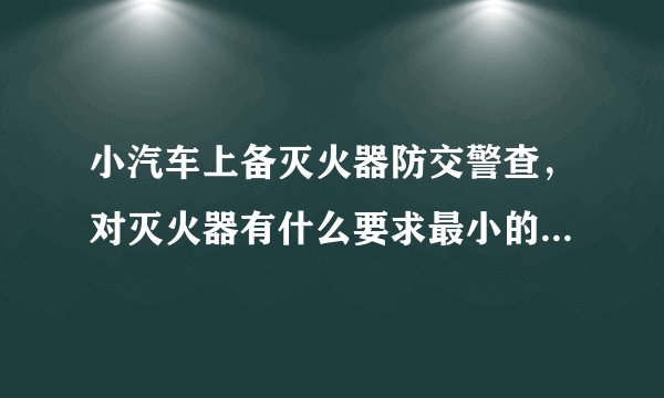 小汽车上备灭火器防交警查，对灭火器有什么要求最小的是要多少公斤啊？
