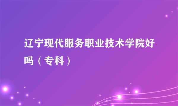 辽宁现代服务职业技术学院好吗（专科）