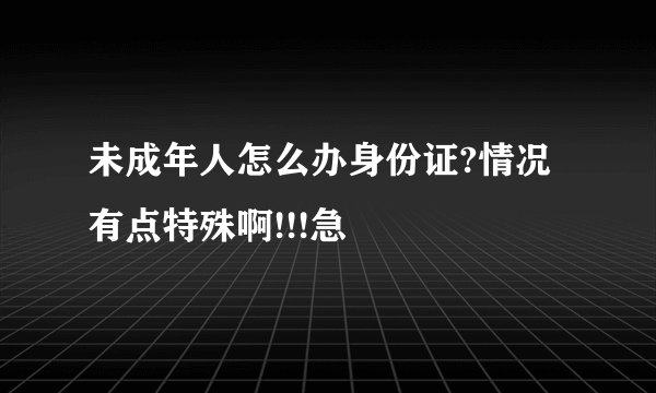 未成年人怎么办身份证?情况有点特殊啊!!!急