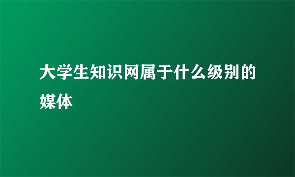 大学生知识网属于什么级别的媒体