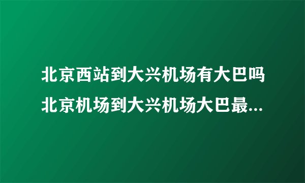 北京西站到大兴机场有大巴吗北京机场到大兴机场大巴最早几点？