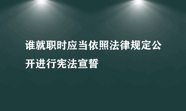 谁就职时应当依照法律规定公开进行宪法宣誓