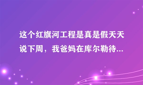 这个红旗河工程是真是假天天说下周，我爸妈在库尔勒待了三年了三年没有回家 国家没有人出来证实一下吗