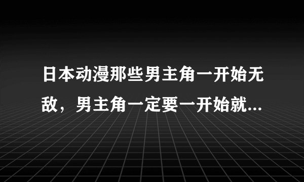 日本动漫那些男主角一开始无敌，男主角一定要一开始就无敌，女主角要漂亮 发20个以上的动漫 谢谢