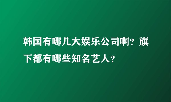 韩国有哪几大娱乐公司啊？旗下都有哪些知名艺人？
