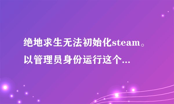 绝地求生无法初始化steam。以管理员身份运行这个 没用。重启也没用。