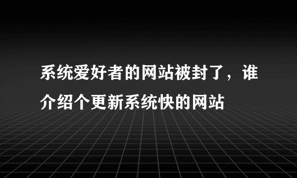 系统爱好者的网站被封了，谁介绍个更新系统快的网站