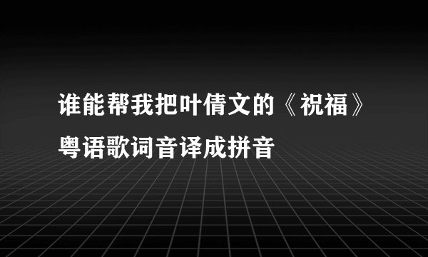 谁能帮我把叶倩文的《祝福》粤语歌词音译成拼音