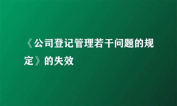 《公司登记管理若干问题的规定》的失效