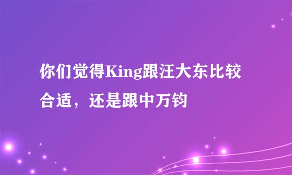 你们觉得King跟汪大东比较合适，还是跟中万钧